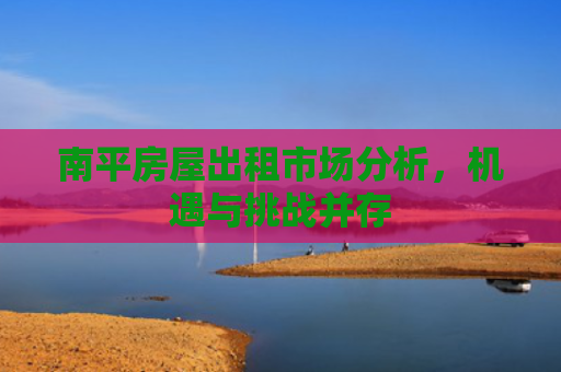 南平房屋出租市场分析，机遇与挑战并存