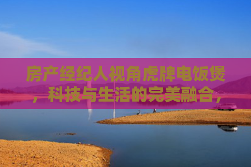 房产经纪人视角虎牌电饭煲，科技与生活的完美融合，提升您的居住品质
