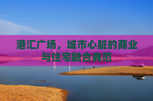 港汇广场，城市心脏的商业与住宅融合典范