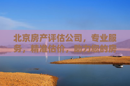 北京房产评估公司，专业服务，精准估价，助力您的房产投资决策