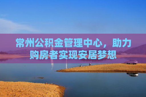 常州公积金管理中心，助力购房者实现安居梦想