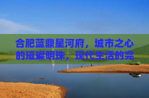合肥蓝鼎星河府，城市之心的璀璨明珠，现代生活的完美诠释