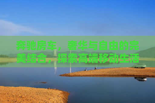 奔驰房车，奢华与自由的完美结合，探索高端移动生活新境界