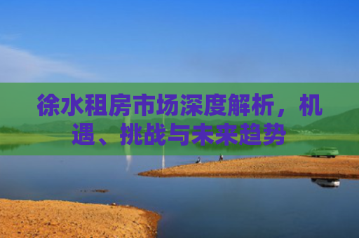 徐水租房市场深度解析，机遇、挑战与未来趋势
