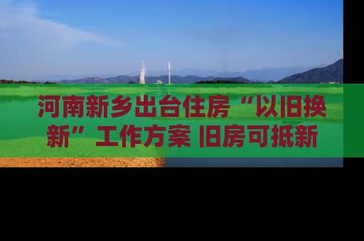 河南新乡出台住房“以旧换新”工作方案 旧房可抵新房70%房款