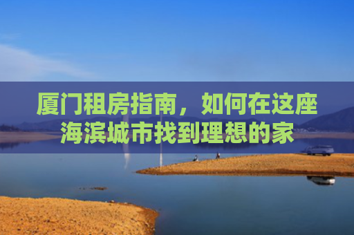 厦门租房指南，如何在这座海滨城市找到理想的家