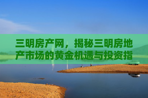 三明房产网，揭秘三明房地产市场的黄金机遇与投资指南