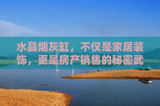 水晶烟灰缸，不仅是家居装饰，更是房产销售的秘密武器