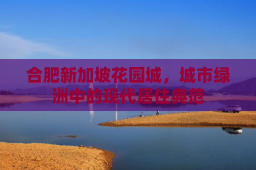 合肥新加坡花园城，城市绿洲中的现代居住典范