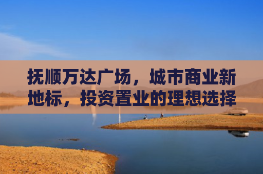 抚顺万达广场，城市商业新地标，投资置业的理想选择