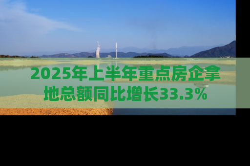 2025年上半年重点房企拿地总额同比增长33.3%