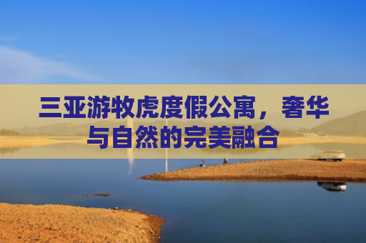 三亚游牧虎度假公寓，奢华与自然的完美融合