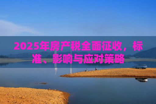 2025年房产税全面征收，标准、影响与应对策略