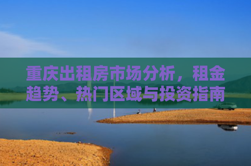 重庆出租房市场分析，租金趋势、热门区域与投资指南