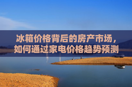 冰箱价格背后的房产市场，如何通过家电价格趋势预测房价走势