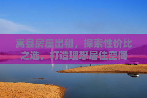 嵩县房屋出租，探索性价比之选，打造理想居住空间