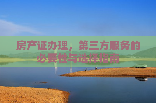 房产证办理，第三方服务的必要性与选择指南