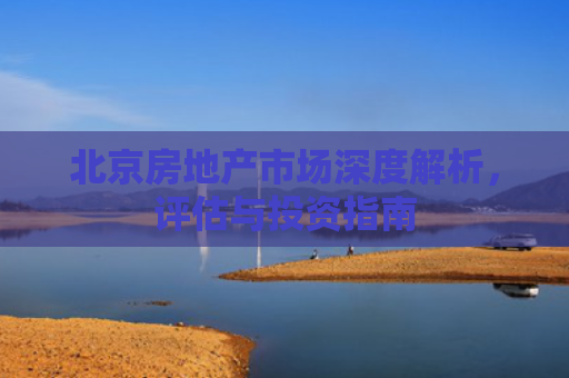 北京房地产市场深度解析，评估与投资指南
