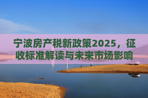 宁波房产税新政策2025，征收标准解读与未来市场影响分析