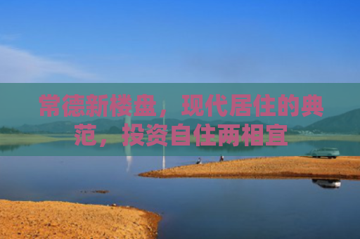 常德新楼盘，现代居住的典范，投资自住两相宜