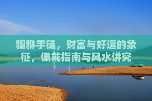 貔貅手链，财富与好运的象征，佩戴指南与风水讲究