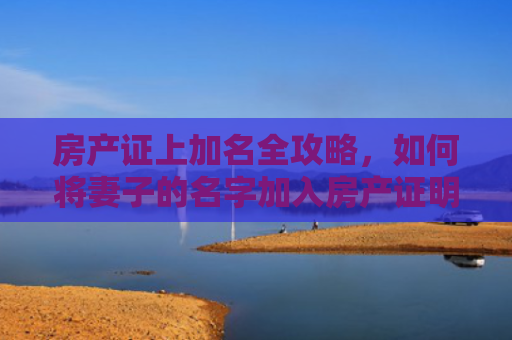 房产证上加名全攻略，如何将妻子的名字加入房产证明？