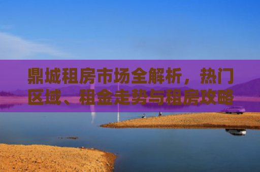 鼎城租房市场全解析，热门区域、租金走势与租房攻略