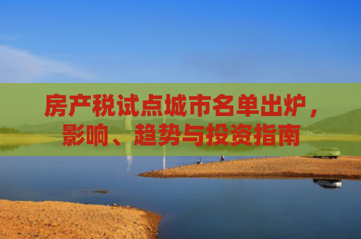 房产税试点城市名单出炉，影响、趋势与投资指南