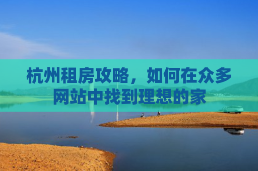 杭州租房攻略，如何在众多网站中找到理想的家