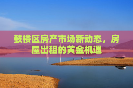 鼓楼区房产市场新动态，房屋出租的黄金机遇