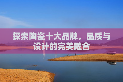 探索陶瓷十大品牌，品质与设计的完美融合