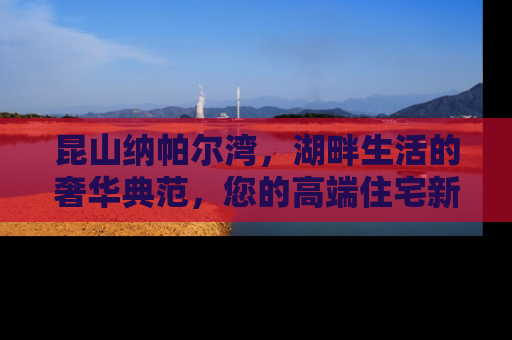 昆山纳帕尔湾，湖畔生活的奢华典范，您的高端住宅新选择