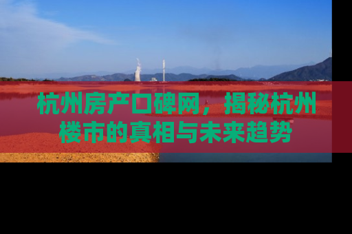 杭州房产口碑网，揭秘杭州楼市的真相与未来趋势