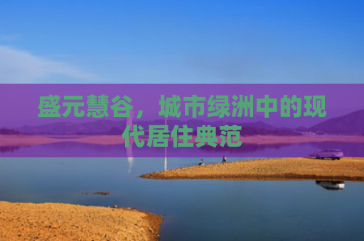 盛元慧谷，城市绿洲中的现代居住典范
