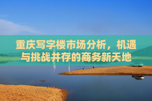 重庆写字楼市场分析，机遇与挑战并存的商务新天地