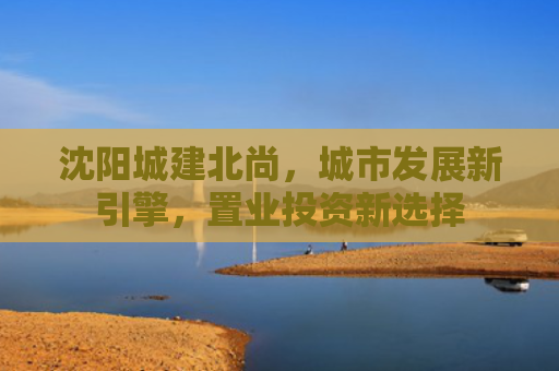 沈阳城建北尚，城市发展新引擎，置业投资新选择
