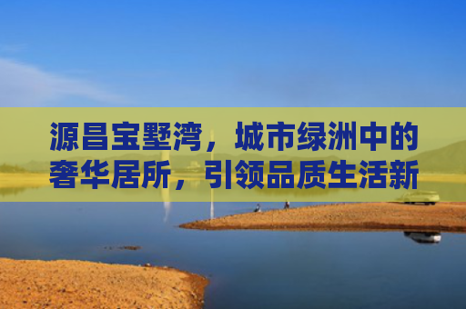 源昌宝墅湾，城市绿洲中的奢华居所，引领品质生活新风尚