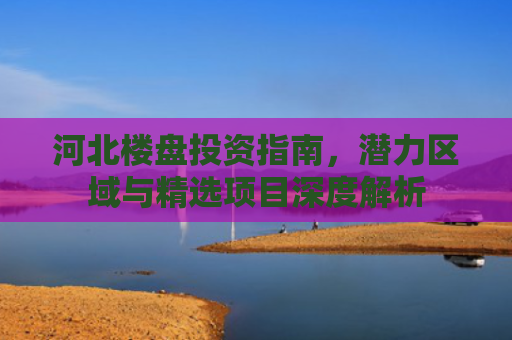 河北楼盘投资指南，潜力区域与精选项目深度解析