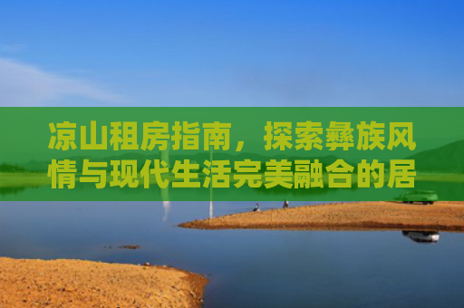 凉山租房指南，探索彝族风情与现代生活完美融合的居住体验
