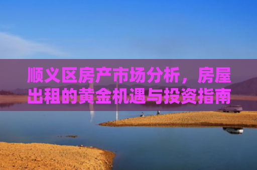 顺义区房产市场分析，房屋出租的黄金机遇与投资指南