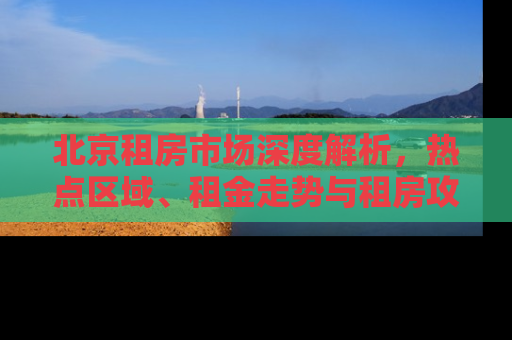 北京租房市场深度解析，热点区域、租金走势与租房攻略