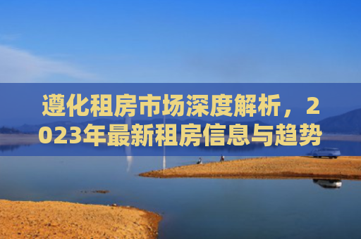 遵化租房市场深度解析，2023年最新租房信息与趋势