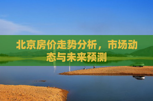 北京房价走势分析，市场动态与未来预测