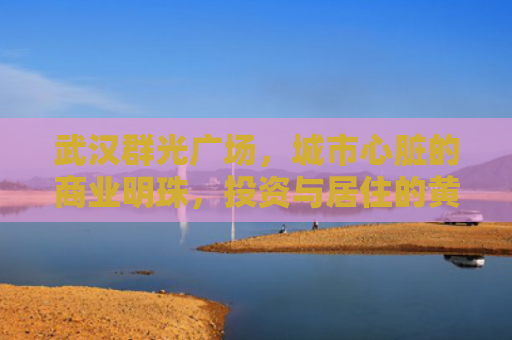 武汉群光广场，城市心脏的商业明珠，投资与居住的黄金地段