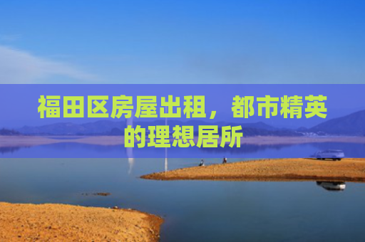 福田区房屋出租，都市精英的理想居所