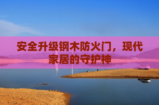 安全升级钢木防火门，现代家居的守护神
