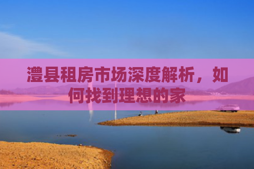 澧县租房市场深度解析，如何找到理想的家