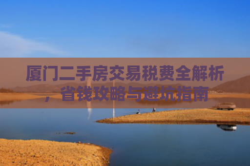 厦门二手房交易税费全解析，省钱攻略与避坑指南