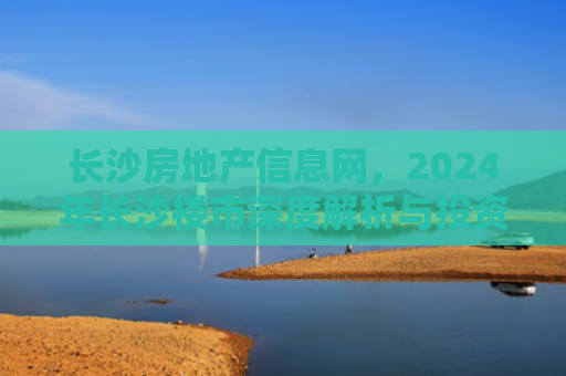 长沙房地产信息网,2024年长沙楼市深度解析与投资指南 长沙房地产信息网,2024年长沙楼市深度解析与投资指南