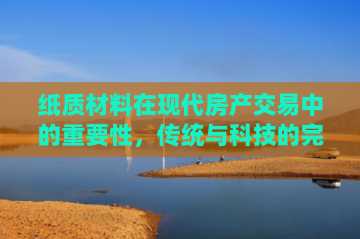 纸质材料在现代房产交易中的重要性，传统与科技的完美融合